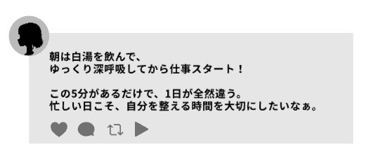 スレッズの投稿例「朝は白湯を飲んで、ゆっくり深呼吸してから仕事スタート。 この5分があるだけで、1日が全然違う。 忙しい日こそ、自分を整える時間を大切にしたいなぁ。」