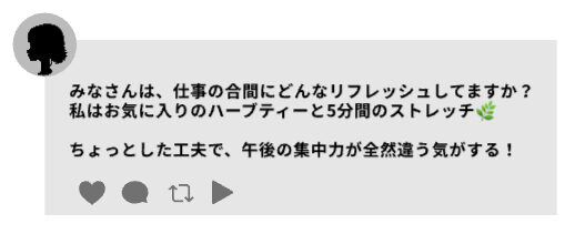 スレッズの投稿例。女性のアイコンが左上にある状態「みなさんは、仕事の合間にどんなリフレッシュしてますか?
私はお気に入りのハーブティーと、5分間のストレッチ🌿
ちょっとした工夫で、午後の集中力が全然違う気がする!」